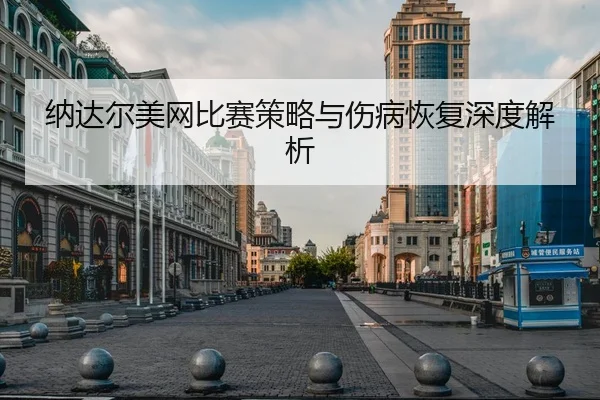 纳达尔美网比赛策略与伤病恢复深度解析
